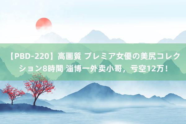 【PBD-220】高画質 プレミア女優の美尻コレクション8時間 淄博一外卖小哥，亏空12万！