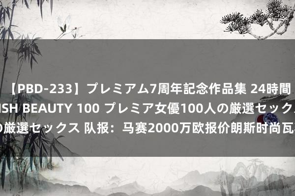 【PBD-233】プレミアム7周年記念作品集 24時間 PREMIUM STYLISH BEAUTY 100 プレミア女優100人の厳選セックス 队报：马赛2000万欧报价朗斯时尚瓦希，球员十分隆盛加盟