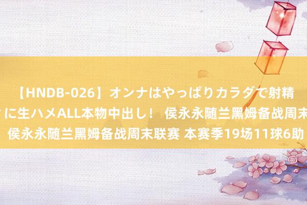 【HNDB-026】オンナはやっぱりカラダで射精する 厳選美巨乳ボディに生ハメALL本物中出し！ 侯永永随兰黑姆备战周末联赛 本赛季19场11球6助