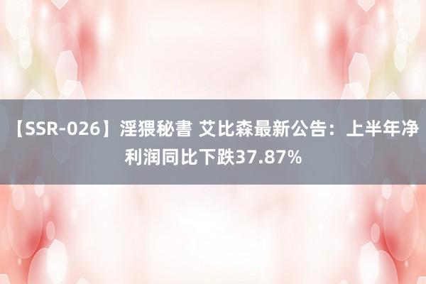 【SSR-026】淫猥秘書 艾比森最新公告：上半年净利润同比下跌37.87%