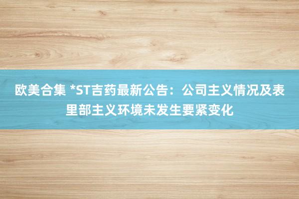 欧美合集 *ST吉药最新公告：公司主义情况及表里部主义环境未发生要紧变化