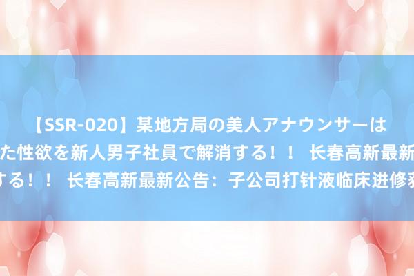 【SSR-020】某地方局の美人アナウンサーは忙し過ぎて溜まりまくった性欲を新人男子社員で解消する！！ 长春高新最新公告：子公司打针液临床进修获批