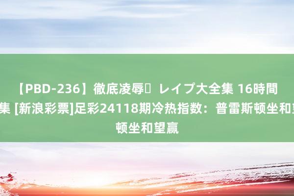 【PBD-236】徹底凌辱・レイプ大全集 16時間 第2集 [新浪彩票]足彩24118期冷热指数：普雷斯顿坐和望赢