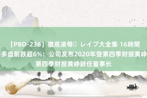 【PBD-236】徹底凌辱・レイプ大全集 16時間 第2集 拼多多盘前跌超6%：公司发布2020年登第四季财报黄峥辞任董事长