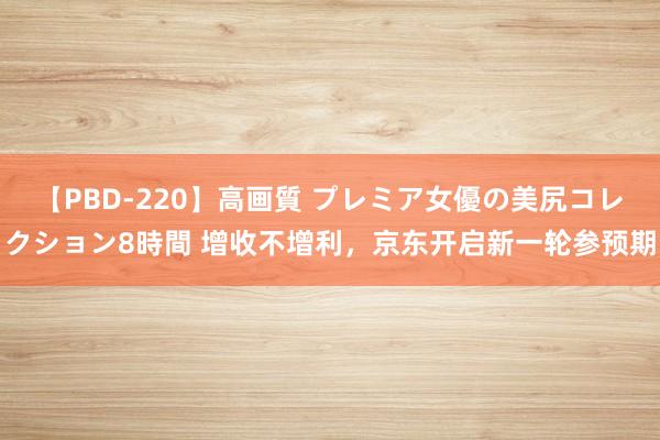 【PBD-220】高画質 プレミア女優の美尻コレクション8時間 增收不增利，京东开启新一轮参预期