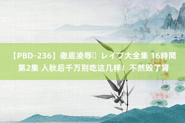 【PBD-236】徹底凌辱・レイプ大全集 16時間 第2集 入秋后千万别吃这几样！不然毁了肾