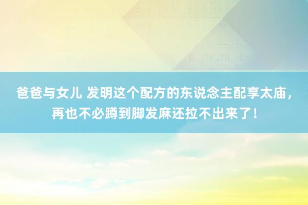 爸爸与女儿 发明这个配方的东说念主配享太庙，再也不必蹲到脚发麻还拉不出来了！