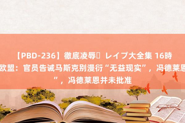 【PBD-236】徹底凌辱・レイプ大全集 16時間 第2集 欧盟：官员告诫马斯克别漫衍“无益现实”，冯德莱恩并未批准