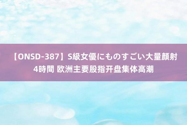 【ONSD-387】S級女優にものすごい大量顔射4時間 欧洲主要股指开盘集体高潮