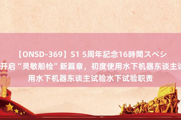 【ONSD-369】S1 5周年記念16時間スペシャル RED 安徽省开启“灵敏船检”新篇章，初度使用水下机器东谈主试验水下试验职责