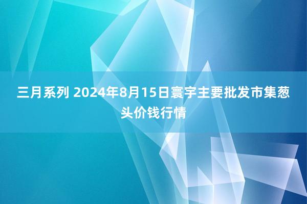 三月系列 2024年8月15日寰宇主要批发市集葱头价钱行情