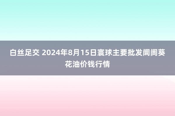 白丝足交 2024年8月15日寰球主要批发阛阓葵花油价钱行情