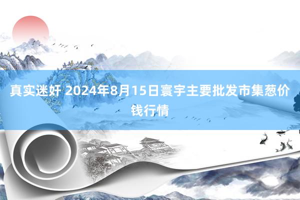 真实迷奸 2024年8月15日寰宇主要批发市集葱价钱行情