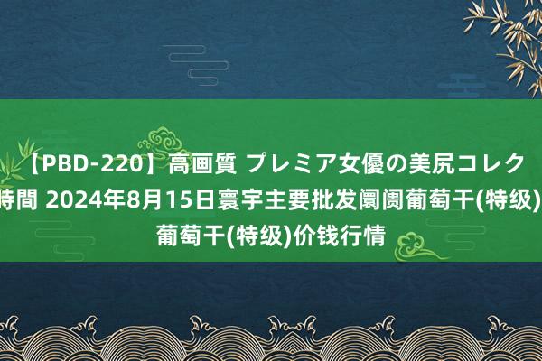 【PBD-220】高画質 プレミア女優の美尻コレクション8時間 2024年8月15日寰宇主要批发阛阓葡萄干(特级)价钱行情