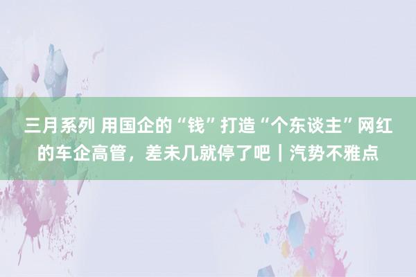 三月系列 用国企的“钱”打造“个东谈主”网红的车企高管，差未几就停了吧｜汽势不雅点