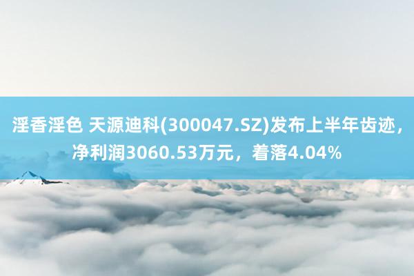 淫香淫色 天源迪科(300047.SZ)发布上半年齿迹，净利润3060.53万元，着落4.04%