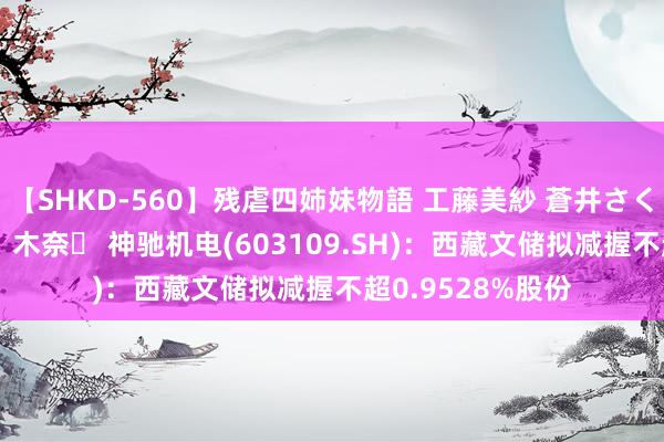 【SHKD-560】残虐四姉妹物語 工藤美紗 蒼井さくら 中谷美結 佐々木奈々 神驰机电(603109.SH)：西藏文储拟减握不超0.9528%股份