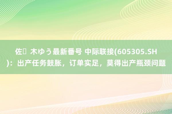 佐々木ゆう最新番号 中际联接(605305.SH)：出产任务鼓胀，订单实足，莫得出产瓶颈问题