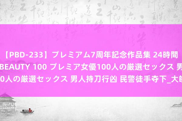 【PBD-233】プレミアム7周年記念作品集 24時間 PREMIUM STYLISH BEAUTY 100 プレミア女優100人の厳選セックス 男人持刀行凶 民警徒手夺下_大皖新闻 | 安徽网