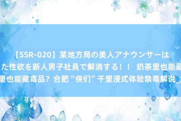 【SSR-020】某地方局の美人アナウンサーは忙し過ぎて溜まりまくった性欲を新人男子社員で解消する！！ 奶茶里也能藏毒品？合肥“侠们”千里浸式体验禁毒解说_大皖新闻 | 安徽网