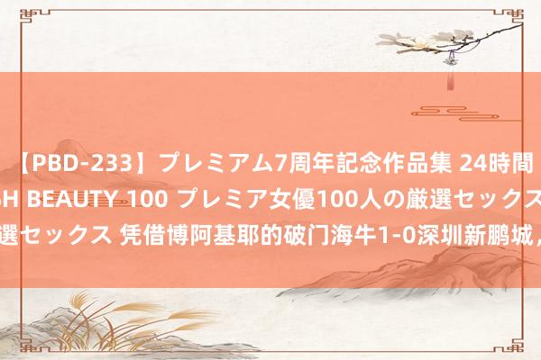 【PBD-233】プレミアム7周年記念作品集 24時間 PREMIUM STYLISH BEAUTY 100 プレミア女優100人の厳選セックス 凭借博阿基耶的破门海牛1-0深圳新鹏城，拿下保级路上紧迫的3分