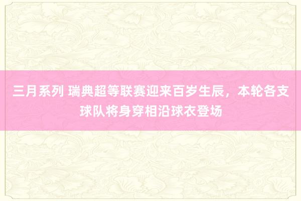 三月系列 瑞典超等联赛迎来百岁生辰，本轮各支球队将身穿相沿球衣登场