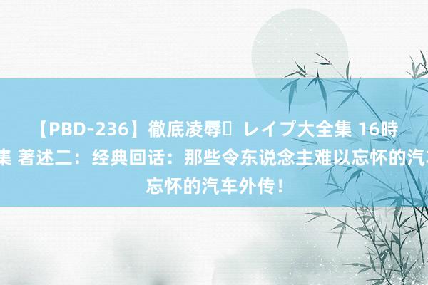 【PBD-236】徹底凌辱・レイプ大全集 16時間 第2集 著述二：经典回话：那些令东说念主难以忘怀的汽车外传！