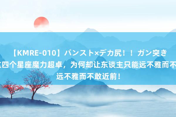 【KMRE-010】パンスト×デカ尻！！ガン突きBEST 这四个星座魔力超卓，为何却让东谈主只能远不雅而不敢近前！