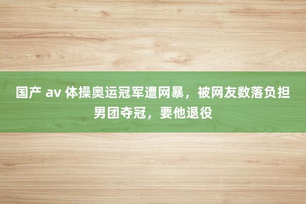 国产 av 体操奥运冠军遭网暴，被网友数落负担男团夺冠，要他退役