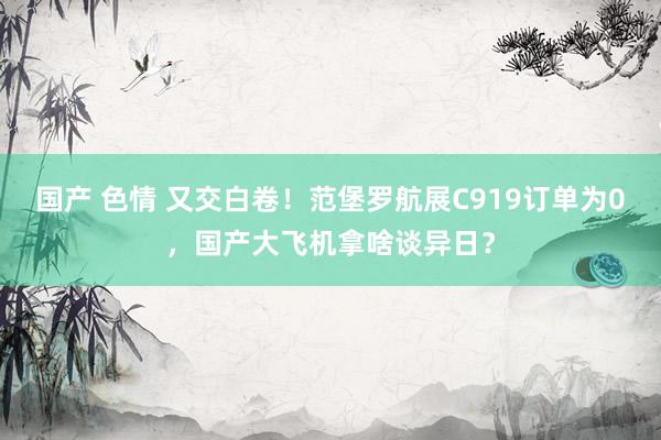 国产 色情 又交白卷！范堡罗航展C919订单为0，国产大飞机拿啥谈异日？