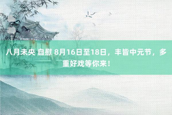 八月未央 自慰 8月16日至18日，丰皆中元节，多重好戏等你来！