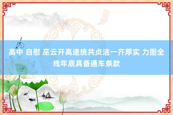 高中 自慰 巫云开高速统共贞洁一齐厚实 力图全线年底具备通车条款