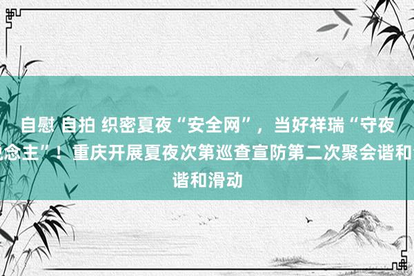 自慰 自拍 织密夏夜“安全网”，当好祥瑞“守夜东说念主”！重庆开展夏夜次第巡查宣防第二次聚会谐和滑动