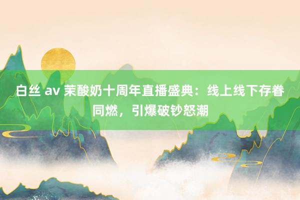 白丝 av 茉酸奶十周年直播盛典：线上线下存眷同燃，引爆破钞怒潮