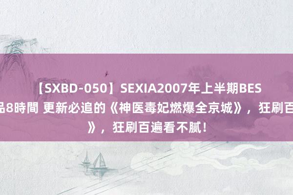 【SXBD-050】SEXIA2007年上半期BEST 全35作品8時間 更新必追的《神医毒妃燃爆全京城》，狂刷百遍看不腻！