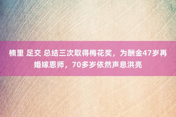 楠里 足交 总结三次取得梅花奖，为酬金47岁再婚嫁恩师，70多岁依然声息洪亮