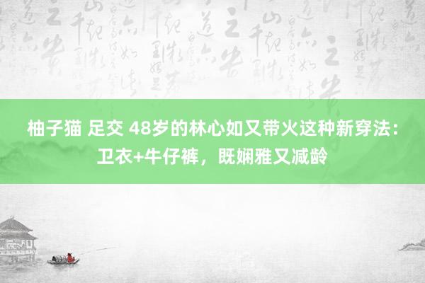 柚子猫 足交 48岁的林心如又带火这种新穿法：卫衣+牛仔裤，既娴雅又减龄