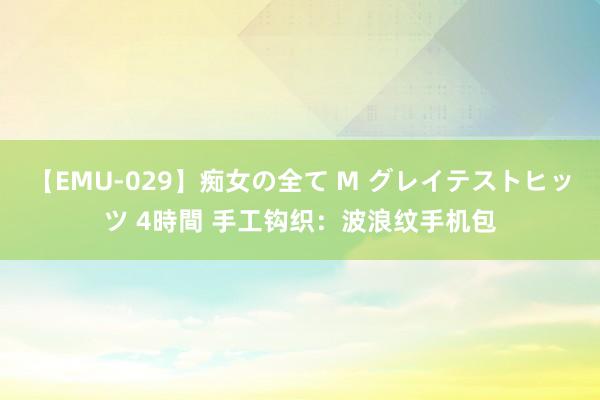 【EMU-029】痴女の全て M グレイテストヒッツ 4時間 手工钩织：波浪纹手机包