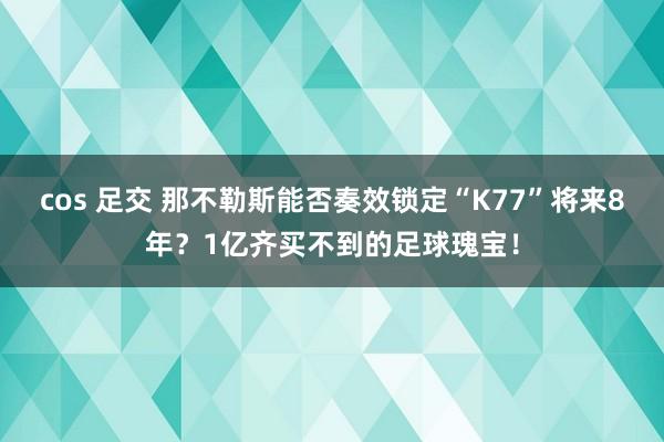 cos 足交 那不勒斯能否奏效锁定“K77”将来8年？1亿齐买不到的足球瑰宝！