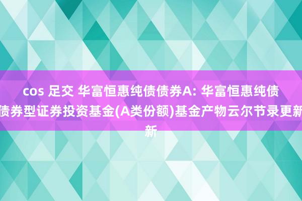 cos 足交 华富恒惠纯债债券A: 华富恒惠纯债债券型证券投资基金(A类份额)基金产物云尔节录更新