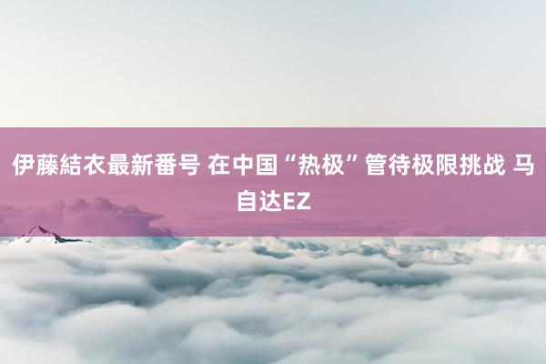 伊藤結衣最新番号 在中国“热极”管待极限挑战 马自达EZ