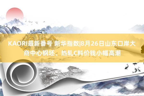 KAORI最新番号 新华指数|8月26日山东口岸大商中心钢坯、热轧C料价钱小幅高潮