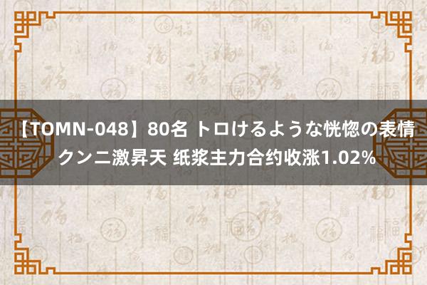 【TOMN-048】80名 トロけるような恍惚の表情 クンニ激昇天 纸浆主力合约收涨1.02%