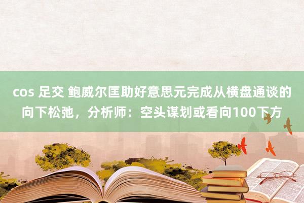 cos 足交 鲍威尔匡助好意思元完成从横盘通谈的向下松弛，分析师：空头谋划或看向100下方