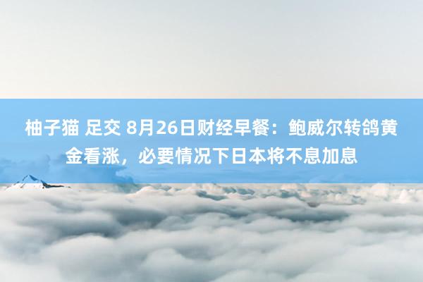 柚子猫 足交 8月26日财经早餐：鲍威尔转鸽黄金看涨，必要情况下日本将不息加息