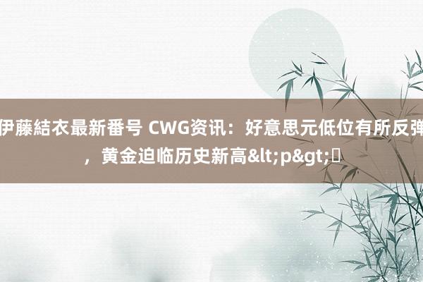 伊藤結衣最新番号 CWG资讯：好意思元低位有所反弹，黄金迫临历史新高<p>​