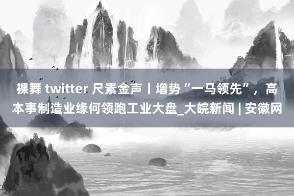 裸舞 twitter 尺素金声丨增势“一马领先”，高本事制造业缘何领跑工业大盘_大皖新闻 | 安徽网