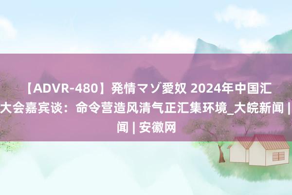 【ADVR-480】発情マゾ愛奴 2024年中国汇集时髦大会嘉宾谈：命令营造风清气正汇集环境_大皖新闻 | 安徽网