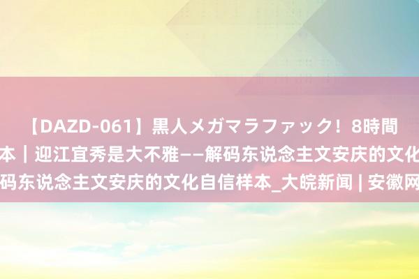 【DAZD-061】黒人メガマラファック！8時間 解码文化自信的城市样本｜迎江宜秀是大不雅——解码东说念主文安庆的文化自信样本_大皖新闻 | 安徽网