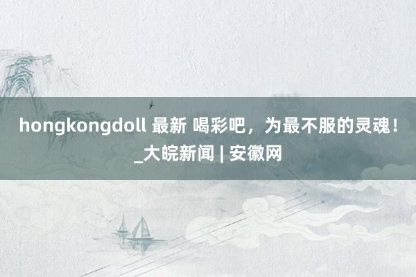 hongkongdoll 最新 喝彩吧，为最不服的灵魂！_大皖新闻 | 安徽网